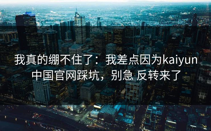 我真的绷不住了:我差点因为kaiyun中国官网踩坑,别急 反转来了